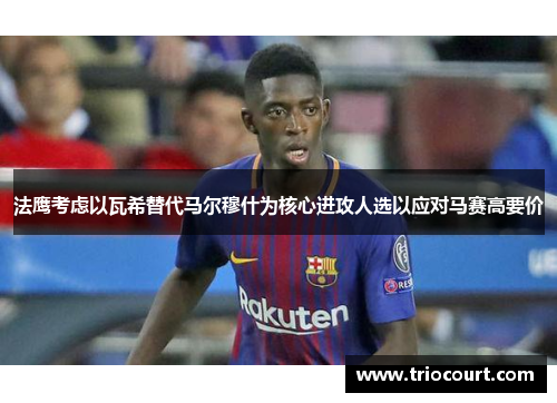 法鹰考虑以瓦希替代马尔穆什为核心进攻人选以应对马赛高要价